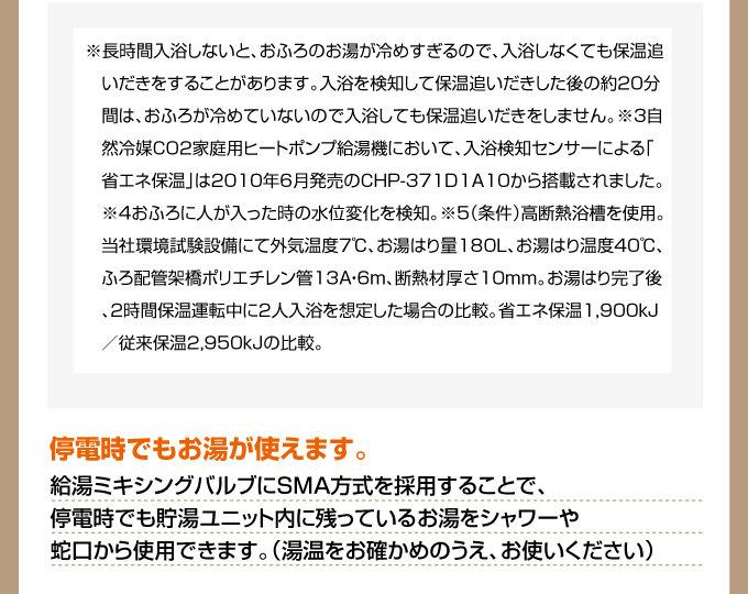 長時間入浴しないとおふろのお湯が冷めすぎるので、入浴しなくても保温追い炊きすることがあります。停電時でもお湯が使えます。