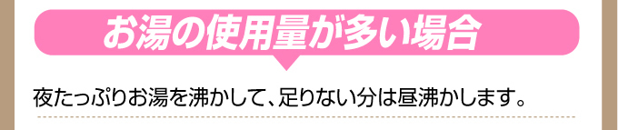 夜たっぷりお湯を沸かして、足りない分は昼沸かします。合わせて最も効率の良いお湯の量を沸かします。