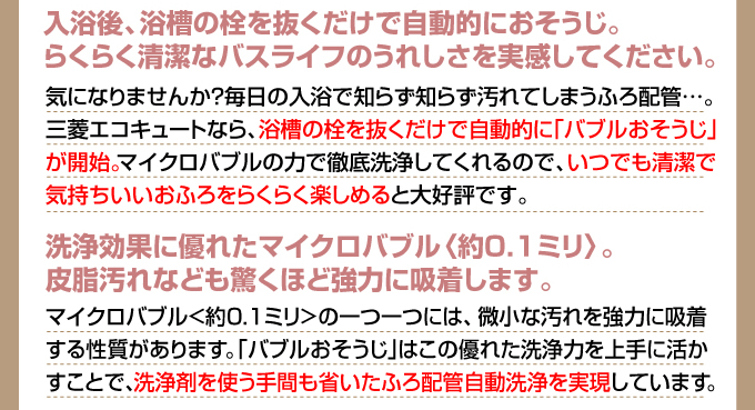 入浴後、浴槽の栓を抜くだけで自動的におそうじ。らくらく清潔なバスライフのうれしさを実感してください。気になりませんか、毎日の入浴で知らず知らず汚れてしまうふろ配管…。三菱エコキュートなら、浴槽の栓を抜くだけで自動的に｢バブルおそうじ｣が開始。マイクロバブルの力で徹底洗浄してくれるので、いつでも清潔できもちいいおふろをらくらく楽しめると大好評です。洗浄効果に優れたマイクロバブル〈約0.1ミリ〉。皮脂汚れなども驚くほど強力に吸着します。マイクロバブル<約0.1ミリ>の一つ一つには、微小な汚れを強力に吸着する性質があります。｢バブルおそうじ｣はこの優れた洗浄力を上手に活かすことで、洗浄剤を使う手間も省いたふろ配管自動洗浄を実現しています。