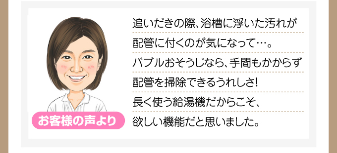 追いだきの際、浴槽に浮いた汚れが配管に付くのが気になって…。バブルおそうじなら、手間もかからず配管を掃除できるうれしさ!長く使う給湯機だからこそ、欲しい機能だと思いました。