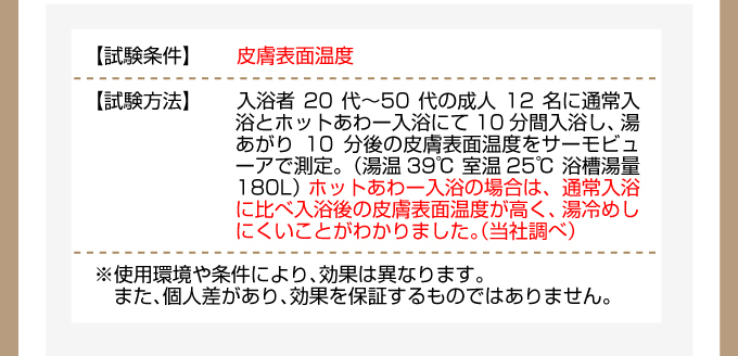 三菱エコキュート 《試験結果:皮膚表面温度》【試験条件】入浴者20代?50代の成人12名に通常入浴とホットあわー入浴にて10分間入浴し、湯あがり10分後の皮膚表面温度をサーモビューアで測定。(湯温39℃ 室温25℃ 浴槽湯量180L)ホットあわー入浴の場合は、通常入浴に比べ入浴後の皮膚表面温度が高く、湯冷めしにくいことがわかりました。(当社調べ)※使用環境や条件により、効果は異なります。また、個人差があり、効果を保証するものではありません。