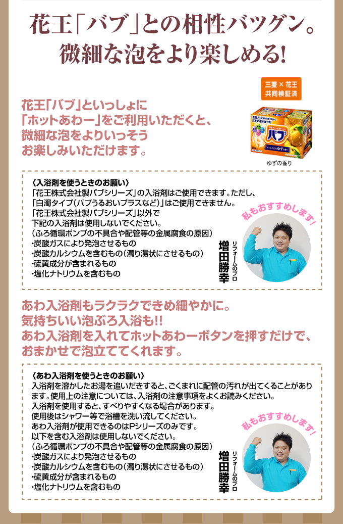花王「バブ」との相性バツグン。微細な泡をより楽しめる!花王「バブ」といっしょに「ホットあわー」をご利用いただくと、微細な泡をよりいっそうお楽しみいただけます。〈入浴剤を使うときのお願い〉「花王株式会社製バブシリーズ」の入浴剤はご使用できます。ただし、「白濁タイプ(バブうるおいプラスなど)」はご使用できません「花王株式会社製バブシリーズ」以外で下記の入浴剤は使用しないでください。(ふろ循環ポンプの不具合や配管等の金属腐食の原因)・炭酸ガスにより発泡させるもの・炭酸カルシウムを含むもの(濁り湯状にさせるもの)・硫黄成分が含まれるもの・塩化ナトリウムを含むもの
