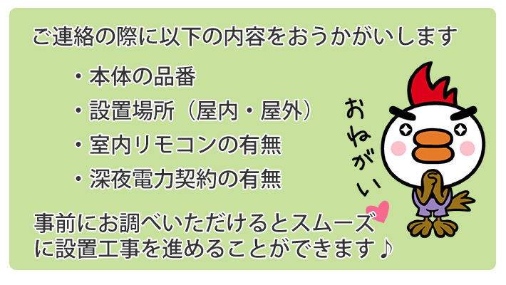 ご連絡の際に以下の内容を伺います 電気温水器本体の品番、設置場所（屋内・屋外）室内リモコンの有無、深夜電力契約の有無