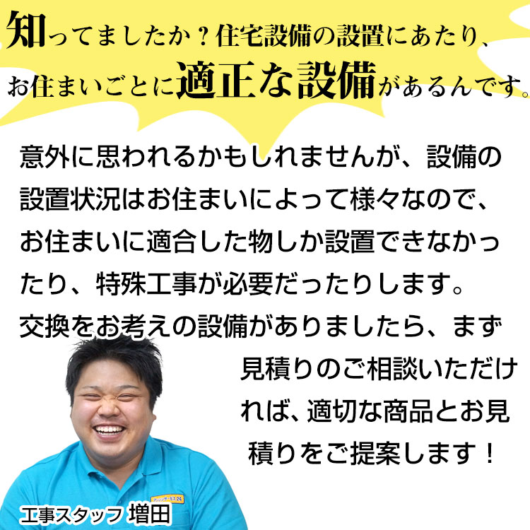 知っていましたか？住宅設備の設置にあたり、お住まいごとに適正な整備があるんです！意外に思われるかもしれませんが、設備の設置状況はお住まいによって様々なので、お住まいに適合したものしか設置できなかったり、特殊工事が必要だったりします。交換をお考えの設備がありましたら、まず、お見積りのご相談いただければ、適正な商品Tとお見積りをご提案します。